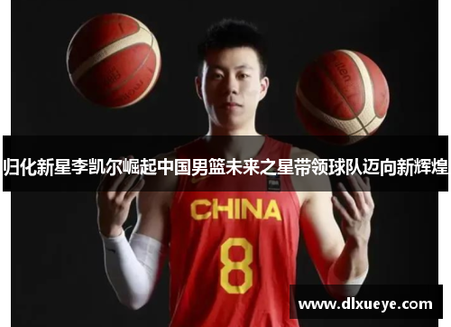 归化新星李凯尔崛起中国男篮未来之星带领球队迈向新辉煌 归化新星李凯尔崛起中国男篮未来之星带领球队迈向新辉煌